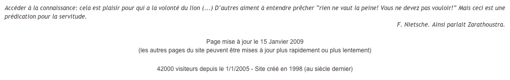 Accéder à la connaissance: cela est plaisir pour qui a la volonté du lion (...) D’autres aiment à entendre prêcher “rien ne vaut la peine! Vous ne devez pas vouloir!” Mais ceci est une prédication pour la servitude.
F. Nietsche. Ainsi parlait Zarathoustra.

Page mise à jour le 15 Janvier 2009  
(les autres pages du site peuvent être mises à jour plus rapidement ou plus lentement)

42000 visiteurs depuis le 1/1/2005 - Site créé en 1998 (au siècle dernier)