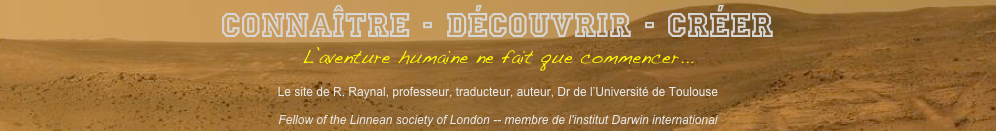 Connaître - Découvrir - Créer
L’aventure humaine ne fait que commencer...

Le site de R. Raynal, professeur, traducteur, auteur, Dr de l’Université de Toulouse

Fellow of the Linnean society of London -- membre de l'institut Darwin international